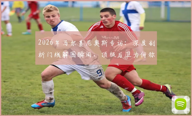 2026年马尔基尼奥斯专访:深度剖析门线解围瞬间,顶级后卫为何称救球快感超越进球?附赛后反应与防守心态全解析