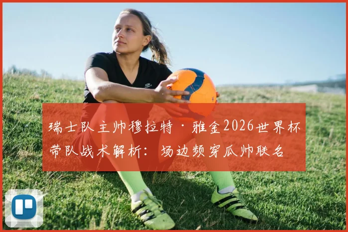 瑞士队主帅穆拉特·雅金2026世界杯带队战术解析：场边频穿瓜帅联名服饰引关注，率队力压强敌头名出线纪实