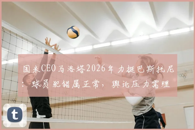 国米CEO马洛塔2026年力挺巴斯托尼:球员犯错属正常,舆论压力需理性看待