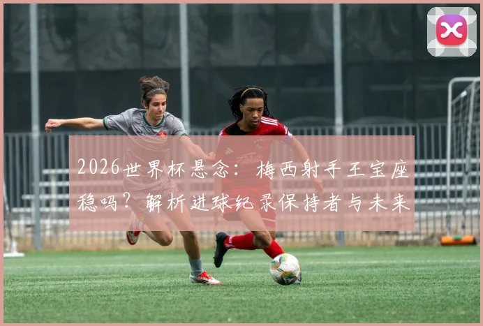 2026世界杯悬念:梅西射手王宝座稳吗?解析进球纪录保持者与未来挑战者