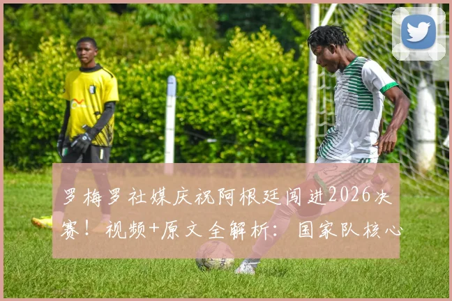 罗梅罗社媒庆祝阿根廷闯进2026决赛!视频+原文全解析:国家队核心誓言再次倾尽全力,决赛阵容引热议
